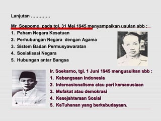 Lanjutan …………. 
Mr Soepomo, pada tgl. 31 Mei 1945 menyampaikan uussuullaann ssbbbb :: 
11.. PPaahhaamm NNeeggaarraa KKeessaattuuaann 
22.. PPeerrhhuubbuunnggaann NNeeggaarraa ddeennggaann AAggaammaa 
33.. SSiisstteemm BBaaddaann PPeerrmmuussyyaawwaarraattaann 
44.. SSoossiiaalliissaassii NNeeggaarraa 
55.. HHuubbuunnggaann aannttaarr BBaannggssaa 
IIrr.. SSooeekkaarrnnoo,, ttggll.. 11 JJuunnii 11994455 mmeenngguussuullkkaann ssbbbb :: 
11.. KKeebbaannggssaaaann IInnddoonneessiiaa 
22.. IInntteerrnnaassiioonnaalliissmmee aattaauu ppeerrii kkeemmaannuussiiaaaann 
33.. MMuuffaakkaatt aattaauu ddeemmookkrraassii 
44.. KKeesseejjaahhtteerraaaann SSoossiiaall 
55.. KKeeTTuuhhaannaann yyaanngg bbeerrkkeebbuuddaayyaaaann.. 
 