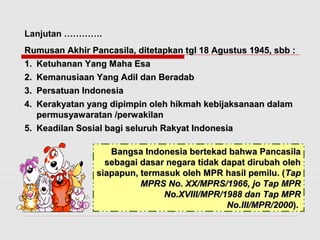 Lanjutan …………. 
Rumusan Akhir Pancasila, ditetapkan tgl 1188 AAgguussttuuss 11994455,, ssbbbb :: 
11.. KKeettuuhhaannaann YYaanngg MMaahhaa EEssaa 
22.. KKeemmaannuussiiaaaann YYaanngg AAddiill ddaann BBeerraaddaabb 
33.. PPeerrssaattuuaann IInnddoonneessiiaa 
44.. KKeerraakkyyaattaann yyaanngg ddiippiimmppiinn oolleehh hhiikkmmaahh kkeebbiijjaakkssaannaaaann ddaallaamm 
ppeerrmmuussyyaawwaarraattaann //ppeerrwwaakkiillaann 
55.. KKeeaaddiillaann SSoossiiaall bbaaggii sseelluurruuhh RRaakkyyaatt IInnddoonneessiiaa 
BBaannggssaa IInnddoonneessiiaa bbeerrtteekkaadd bbaahhwwaa PPaannccaassiillaa 
sseebbaaggaaii ddaassaarr nneeggaarraa ttiiddaakk ddaappaatt ddiirruubbaahh oolleehh 
ssiiaappaappuunn,, tteerrmmaassuukk oolleehh MMPPRR hhaassiill ppeemmiilluu.. ((TTaapp 
MMPPRRSS NNoo.. XXXX//MMPPRRSS//11996666,, jjoo TTaapp MMPPRR 
NNoo..XXVVIIIIII//MMPPRR//11998888 ddaann TTaapp MMPPRR 
NNoo..IIIIII//MMPPRR//22000000)).. 
 