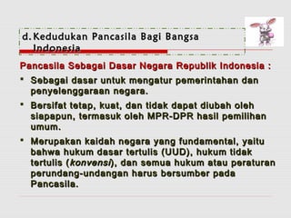 dd..KKeedduudduukkaann PPaannccaassiillaa BBaaggii BBaannggssaa 
IInnddoonneessiiaa 
PPaannccaassiillaa SSeebbaaggaaii DDaassaarr NNeeggaarraa RReeppuubblliikk IInnddoonneessiiaa :: 
 SSeebbaaggaaii ddaassaarr uunnttuukk mmeennggaattuurr ppeemmeerriinnttaahhaann ddaann 
ppeennyyeelleennggggaarraaaann nneeggaarraa.. 
 BBeerrssiiffaatt tteettaapp,, kkuuaatt,, ddaann ttiiddaakk ddaappaatt ddiiuubbaahh oolleehh 
ssiiaappaappuunn,, tteerrmmaassuukk oolleehh MMPPRR--DDPPRR hhaassiill ppeemmiilliihhaann 
uummuumm.. 
 MMeerruuppaakkaann kkaaiiddaahh nneeggaarraa yyaanngg ffuunnddaammeennttaall,, yyaaiittuu 
bbaahhwwaa hhuukkuumm ddaassaarr tteerrttuulliiss ((UUUUDD)),, hhuukkuumm ttiiddaakk 
tteerrttuulliiss ((kkoonnvveennssii )),, ddaann sseemmuuaa hhuukkuumm aattaauu ppeerraattuurraann 
ppeerruunnddaanngg--uunnddaannggaann hhaarruuss bbeerrssuummbbeerr ppaaddaa 
PPaannccaassiillaa.. 
 