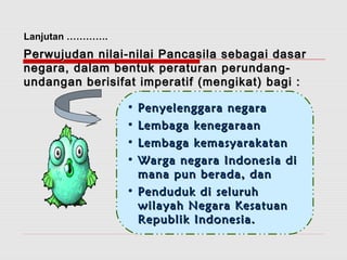 PPeerrwwuujjuuddaann nniillaaii--nniillaaii PPaannccaassiillaa sseebbaaggaaii ddaassaarr 
nneeggaarraa,, ddaallaamm bbeennttuukk ppeerraattuurraann ppeerruunnddaanngg-- 
uunnddaannggaann bbeerriissiiffaatt iimmppeerraattiiff ((mmeennggiikkaatt)) bbaaggii :: 
• PPeennyyeelleennggggaarraa nneeggaarraa 
• LLeemmbbaaggaa kkeenneeggaarraaaann 
• LLeemmbbaaggaa kkeemmaassyyaarraakkaattaann 
• WWaarrggaa nneeggaarraa IInnddoonneessiiaa ddii 
mmaannaa ppuunn bbeerraaddaa,, ddaann 
• PPeenndduudduukk ddii sseelluurruuhh 
wwiillaayyaahh NNeeggaarraa KKeessaattuuaann 
RReeppuubblliikk IInnddoonneessiiaa.. 
Lanjutan …………. 
 