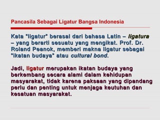 Pancasila Sebagai Ligatur Bangsa Indonesia 
Kata “ligatur” berasal dari bbaahhaassaa LLaattiinn –– lliiggaattuurraa 
–– yyaanngg bbeerraarrttii sseessuuaattuu yyaanngg mmeennggiikkaatt.. PPrrooff.. DDrr.. 
RRoollaanndd PPeeaannookk,, mmeemmbbeerrii mmaakknnaa lliiggaattuurr sseebbaaggaaii 
““iikkaattaann bbuuddaayyaa”” aattaauu ccuullttuurraall bboonndd.. 
JJaaddii,, lliiggaattuurr mmeerruuppaakkaann iikkaattaann bbuuddaayyaa yyaanngg 
bbeerrkkeemmbbaanngg sseeccaarraa aallaammii ddaallaamm kkeehhiidduuppaann 
mmaassyyaarraakkaatt,, ttiiddaakk kkaarreennaa ppaakkssaaaann yyaanngg ddiippaannddaanngg 
ppeerrlluu ddaann ppeennttiinngg uunnttuukk mmeennjjaaggaa kkeeuuttuuhhaann ddaann 
kkeessaattuuaann mmaassyyaarraakkaatt.. 
 