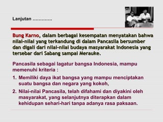 Lanjutan …………. 
BBuunngg KKaarrnnoo,, ddaallaamm bbeerrbbaaggaaii kkeesseemmppaattaann mmeennyyaattaakkaann bbaahhwwaa 
nniillaaii--nniillaaii yyaanngg tteerrkkaanndduunngg ddii ddaallaamm PPaannccaassiillaa bbeerrssuummbbeerr 
ddaann ddiiggaallii ddaarrii nniillaaii--nniillaaii bbuuddaayyaa mmaassyyaarraakkaatt IInnddoonneessiiaa yyaanngg 
tteerrsseebbaarr ddaarrii SSaabbaanngg ssaammppaaii MMeerraauukkee.. 
Pancasila sebagai lagatur bangsa Indonesia, mampu 
memenuhi kriteria : 
1. Memiliki daya ikat bangsa yang mampu menciptakan 
suatu bangsa dan negara yang kokoh, 
2. Nilai-nilai Pancasila, telah difahami dan diyakini oleh 
masyarakat, yang selanjutnya diterapkan dalam 
kehidupan sehari-hari tanpa adanya rasa paksaan. 
 