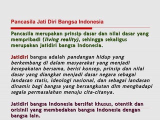 Pancasila Jati Diri Bangsa Indonesia 
Pancasila merupakan prinsip dasar dan nniillaaii ddaassaarr yyaanngg 
mmeemmpprriibbaaddii ((lliivviinngg rreeaalliittyy)) ,, sseehhiinnggggaa sseekkaalliigguuss 
mmeerruuppaakkaann jjaattiiddiirrii bbaannggssaa IInnddoonneessiiaa.. 
JJaattiiddiirrii bbaannggssaa aaddaallaahh ppaannddaannggaann hhiidduupp yyaanngg 
bbeerrkkeemmbbaanngg ddii ddaallaamm mmaassyyaarraakkaatt yyaanngg mmeennjjaaddii 
kkeesseeppaakkaattaann bbeerrssaammaa,, bbeerriissii kkoonnsseepp,, pprriinnssiipp ddaann nniillaaii 
ddaassaarr yyaanngg ddiiaannggkkaatt mmeennjjaaddii ddaassaarr nneeggaarraa sseebbaaggaaii 
llaannddaassaann ssttaattiiss,, iiddeeoollooggii nnaassiioonnaall,, ddaann sseebbaaggaaii llaannddaassaann 
ddiinnaammiiss bbaaggii bbaannggssaa yyaanngg bbeerrssaannggkkuuttaann ddllmm mmeenngghhaaddaappii 
sseeggaallaa ppeerrmmaassaallaahhaann mmeennuujjuu cciittaa--cciittaannyyaa .. 
JJaattiiddiirrii bbaannggssaa IInnddoonneessiiaa bbeerrssiiffaatt kkhhuussuuss,, ootteennttiikk ddaann 
oorriissiinniill yyaanngg mmeemmbbeeddaakkaann bbaannggssaa IInnddoonneessiiaa ddeennggaann 
bbaannggssaa llaaiinn.. 
 