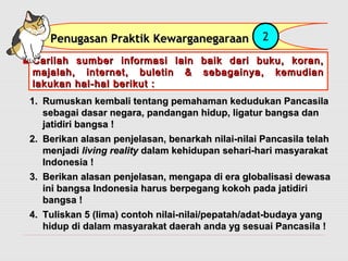 PPeennuuggaassaann PPrraakkttiikk KKeewwaarrggaanneeggaarraaaann 2 
Carilah sumber informasi lain baik ddaarrii bbuukkuu,, kkoorraann,, 
mmaajjaallaahh,, iinntteerrnneett,, bbuulleettiinn && sseebbaaggaaiinnyyaa,, kkeemmuuddiiaann 
llaakkuukkaann hhaall--hhaall bbeerriikkuutt :: 
11.. RRuummuusskkaann kkeemmbbaallii tteennttaanngg ppeemmaahhaammaann kkeedduudduukkaann PPaannccaassiillaa 
sseebbaaggaaii ddaassaarr nneeggaarraa,, ppaannddaannggaann hhiidduupp,, lliiggaattuurr bbaannggssaa ddaann 
jjaattiiddiirrii bbaannggssaa !! 
22.. BBeerriikkaann aallaassaann ppeennjjeellaassaann,, bbeennaarrkkaahh nniillaaii--nniillaaii PPaannccaassiillaa tteellaahh 
mmeennjjaaddii lliivviinngg rreeaalliittyy ddaallaamm kkeehhiidduuppaann sseehhaarrii--hhaarrii mmaassyyaarraakkaatt 
IInnddoonneessiiaa !! 
33.. BBeerriikkaann aallaassaann ppeennjjeellaassaann,, mmeennggaappaa ddii eerraa gglloobbaalliissaassii ddeewwaassaa 
iinnii bbaannggssaa IInnddoonneessiiaa hhaarruuss bbeerrppeeggaanngg kkookkoohh ppaaddaa jjaattiiddiirrii 
bbaannggssaa !! 
44.. TTuulliisskkaann 55 ((lliimmaa)) ccoonnttoohh nniillaaii--nniillaaii//ppeeppaattaahh//aaddaatt--bbuuddaayyaa yyaanngg 
hhiidduupp ddii ddaallaamm mmaassyyaarraakkaatt ddaaeerraahh aannddaa yygg sseessuuaaii PPaannccaassiillaa !! 
 