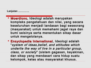 Lanjutan …………. 
 MMooeerrddiioonnoo,, IIddeeoollooggii aaddaallaahh mmeerruuppaakkaann 
kkoommpplleekkss ppeennggeettaahhuuaann ddaann nniillaaii,, yyaanngg sseeccaarraa 
kkeesseelluurruuhhaann mmeennjjaaddii llaannddaassaann bbaaggii sseesseeoorraanngg 
((mmaassyyaarraakkaatt)) uunnttuukk mmeemmaahhaammii jjaaggaatt rraayyaa ddaann 
bbuummii sseeiissiinnyyaa sseerrttaa mmeenneennttuukkaann ssiikkaapp ddaassaarr 
uunnttuukk mmeennggeelloollaannyyaa.. 
 EEnnssyyccllooppeeddiiaa IInntteerrnnaattiioonnaall,, IIddeeoollooggii aaddaallaahh 
““ssyysstteemm ooff iiddeeaass,,bbeelliieeff,, aanndd aattttiittuuddeess wwhhiicchh 
uunnddeerrlliiee tthhee wwaayy ooff lliivvee iinn aa ppaarrttiiccuullaarr ggrroouupp,, 
ccllaassss,, oorr ssoocciieettyy ”” ((ssiisstteemm ggaaggaassaann,, kkeeyyaakkiinnaann,, 
ddaann ssiikkaapp yyaanngg mmeennddaassaarrii ccaarraa hhiidduupp ssuuaattuu 
kkeelloommppookk,, kkeellaass aattaauu mmaassyyaarraakkaatt kkhhuussuuss.. 
 