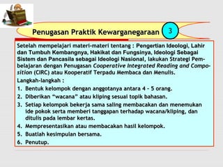 Penugasan PPrraakkttiikk KKeewwaarrggaanneeggaarraaaann 3 
SSeetteellaahh mmeemmppeellaajjaarrii mmaatteerrii--mmaatteerrii tteennttaanngg :: PPeennggeerrttiiaann IIddeeoollooggii,, LLaahhiirr 
ddaann TTuummbbuuhh KKeemmbbaannggnnyyaa,, HHaakkiikkaatt ddaann FFuunnggssiinnyyaa,, IIddeeoollooggii SSeebbaaggaaii 
SSiisstteemm ddaann PPaannccaassiillaa sseebbaaggaaii IIddeeoollooggii NNaassiioonnaall,, llaakkuukkaann SSttrraatteeggii PPeemm-- 
bbeellaajjaarraann ddeennggaann PPeennuuggaassaann CCooooppeerraattiivvee IInntteeggrraatteedd RReeaaddiinngg aanndd CCoommppoo-- 
ssiittiioonn ((CCIIRRCC)) aattaauu KKooooppeerraattiiff TTeerrppaadduu MMeemmbbaaccaa ddaann MMeennuulliiss.. 
LLaannggkkaahh--llaannggkkaahh :: 
11.. BBeennttuukk kkeelloommppookk ddeennggaann aannggggoottaannyyaa aannttaarraa 4 –– 5 oorraanngg.. 
22.. DDiibbeerriikkaann ““wwaaccaannaa”” aattaauu kklliippiinngg sseessuuaaii ttooppiikk bbaahhaassaann.. 
33.. SSeettiiaapp kkeelloommppookk bbeekkeerrjjaa ssaammaa ssaalliinngg mmeemmbbaaccaakkaann ddaann mmeenneemmuukkaann 
iiddee ppookkookk sseerrttaa mmeemmbbeerrii ttaannggggaappaann tteerrhhaaddaapp wwaaccaannaa//kklliippiinngg,, ddaann 
ddiittuulliiss ppaaddaa lleemmbbaarr kkeerrttaass.. 
4.. MMeemmpprreesseennttaassiikkaann aattaauu mmeemmbbaaccaakkaann hhaassiill kkeelloommppookk.. 
5.. BBuuaattllaahh kkeessiimmppuullaann bbeerrssaammaa.. 
66.. PPeennuuttuupp.. 
 