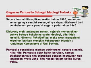 Gagasan Pancasila Sebagai Ideologi Terbuka 
Secara formal ditampilkan sekitar tahun 11998855,, wwaallaauuppuunn 
sseemmaannggaattnnyyaa sseennddiirrii sseessuunngguuhhnnyyaa ddaappaatt ddiitteelluussuurrii ddaarrii 
ppeemmbbaahhaassaann ppaarraa ppeennddiirrii nneeggaarraa ppaaddaa ttaahhuunn 11994455.. 
DDiiddoorroonngg oolleehh ttaannttaannggaann zzaammaann,, sseejjaarraahh mmeennuunnjjuukkkkaann 
bbaahhwwaa bbeettaappaa kkookkoohhnnyyaa ssuuaattuu iiddeeoollooggii,, bbiillaa ttiiddaakk 
mmeemmiilliikkii ddiimmeennssii fflleekkssiibbeelliittaass ,, mmaakkaa aakkaann mmeennggaallaammii 
kkeessuulliittaann bbaahhkkaann mmuunnggkkiinn kkeehhaannccuurraann ((ccoonnttoohh :: 
rruunnttuuhhnnyyaa KKoommuunniissmmee ddii UUnnii SSoovviieett)).. 
PPaannccaassiillaa sseennaannttiiaassaa mmaammppuu bbeerriinntteerraakkssii sseeccaarraa ddiinnaammiiss.. 
NNiillaaii--nniillaaii PPaannccaassiillaa ttiiddaakk bboolleehh bbeerruubbaahh,, nnaammuunn 
ppeellaakkssaannaaaannnnyyaa kkiittaa sseessuuaaiikkaann ddeennggaann kkeebbuuttuuhhaann ddaann 
ttaannttaannggaann nnyyaattaa yyaanngg kkiittaa hhaaddaappii ddaallaamm sseettiiaapp kkuurruunn 
wwaakkttuu.. 
 