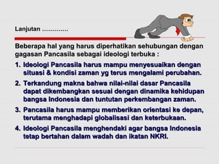 Lanjutan …………. 
Beberapa hal yang harus diperhatikan sseehhuubbuunnggaann ddeennggaann 
ggaaggaassaann PPaannccaassiillaa sseebbaaggaaii iiddeeoollooggii tteerrbbuukkaa :: 
11.. IIddeeoollooggii PPaannccaassiillaa hhaarruuss mmaammppuu mmeennyyeessuuaaiikkaann ddeennggaann 
ssiittuuaassii && kkoonnddiissii zzaammaann yygg tteerruuss mmeennggaallaammii ppeerruubbaahhaann.. 
22.. TTeerrkkaanndduunngg mmaakknnaa bbaahhwwaa nniillaaii--nniillaaii ddaassaarr PPaannccaassiillaa 
ddaappaatt ddiikkeemmbbaannggkkaann sseessuuaaii ddeennggaann ddiinnaammiikkaa kkeehhiidduuppaann 
bbaannggssaa IInnddoonneessiiaa ddaann ttuunnttuuttaann ppeerrkkeemmbbaannggaann zzaammaann.. 
33.. PPaannccaassiillaa hhaarruuss mmaammppuu mmeemmbbeerriikkaann oorriieennttaassii kkee ddeeppaann,, 
tteerruuttaammaa mmeenngghhaaddaappii gglloobbaalliissaassii ddaann kkeetteerrbbuukkaaaann.. 
44.. IIddeeoollooggii PPaannccaassiillaa mmeenngghheennddaakkii aaggaarr bbaannggssaa IInnddoonneessiiaa 
tteettaapp bbeerrttaahhaann ddaallaamm wwaaddaahh ddaann iikkaattaann NNKKRRII.. 
 