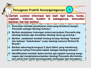 PPeennuuggaassaann PPrraakkttiikk KKeewwaarrggaanneeggaarraaaann 4 
Carilah sumber informasi lain baik ddaarrii bbuukkuu,, kkoorraann,, 
mmaajjaallaahh,, iinntteerrnneett,, bbuulleettiinn && sseebbaaggaaiinnyyaa,, kkeemmuuddiiaann 
llaakkuukkaann hhaall--hhaall bbeerriikkuutt :: 
11.. RRuummuusskkaann kkeemmbbaallii ppeemmaahhaammaann aannddaa yyaanngg ddiimmaakkssuudd ddeennggaann 
PPaannccaassiillaa sseebbaaggaaii iiddeeoollooggii tteerrbbuukkaa !! 
22.. BBeerriikkaann ppeennjjeellaassaann hhuubbuunnggaann aannttaarraa ppeerrnnyyaattaaaann PPaannccaassiillaa ssbbgg 
iiddeeoollooggii tteerrbbuukkaa ddggnn kkoonnsstteellaassii iiddeeoollooggii dduunniiaa yygg tteerrttuuttuupp !! 
33.. BBeerriikkaann ppeennjjeellaassaann kkeemmbbaallii tteennttaanngg kkoonnsseepp iiddeeoollooggii ““tteerrbbuukkaa”” 
ddaann bbaattaassaann ““kkeetteerrbbuukkaaaann”” ssuuaattuu iiddeeoollooggii mmeennuurruutt RRiicchhaarrdd BB.. 
BBrraannddtt !! 
44.. BBeerriikkaann sseekkuurraanngg--kkuurraannggnnyyaa 22 ((dduuaa)) ffaakkttoorr yyaanngg mmeennddoorroonngg 
ppeemmiikkiirraann bbaahhwwaa PPaannccaassiillaa aaddaallaahh sseebbaaggaaii iiddeeoollooggii tteerrbbuukkaa !! 
55.. IIddeennttiiffiikkaassiikkaann kkeemmbbaallii ddaallaamm bbeennttuukk aappaa ssaajjaakkaahh sseeoorraanngg wwaarrggaa 
nneeggaarraa ddpptt mmeennggiimmpplleemmeennttaassiikkaann iiddeeoollooggii PPaannccaassiillaa ddllmm kkeehhiidduu-- 
ppaann sseehhaarrii--hhaarrii uunnttuukk bbeerrmmaassyyaarraakkaatt,, bbeerrbbaannggssaa ddaann bbeerrnneeggaarraa !! 
 