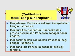 (Indikator) 
Hasil Yang Diharapkan : 
 Menjelaskan Pancasila sebagai kesepakatan 
bangsa Indonesia. 
 Menguraikan pengertian Pancasila dan 
proses perumusan Pancasila sebagai dasar 
negara. 
 Mendeskripsikan kedudukan Pancasila bagi 
bangsa Indonesia. 
 Menganalisis Pancasila sebagai ideologi 
terbuka. 
 