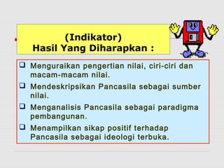 (Indikator) 
Hasil Yang Diharapkan : 
 Menguraikan pengertian nilai, ciri-ciri dan 
macam-macam nilai. 
 Mendeskripsikan Pancasila sebagai sumber 
nilai. 
 Menganalisis Pancasila sebagai paradigma 
pembangunan. 
 Menampilkan sikap positif terhadap 
Pancasila sebagai ideologi terbuka. 
 