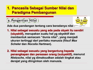 11.. PPaannccaassiillaa SSeebbaaggaaii SSuummbbeerr NNiillaaii ddaann 
PPaarraaddiiggmmaa PPeemmbbaanngguunnaann 
a. Pengertian Nilai 
AAddaa dduuaa ppaannddaannggaann tteennttaanngg ccaarraa bbeerraaddaannyyaa nniillaaii :: 
11.. NNiillaaii sseebbaaggaaii sseessuuaattuu yyaanngg aaddaa ppaaddaa oobbyyeekk iittuu sseennddiirrii 
((oobbyyeekkttiiff)),, mmeerruuppaakkaann ssuuaattuu hhaall yygg oobbyyeekkttiiff ddaann 
mmeemmbbeennttuukk sseemmaaccaamm ““dduunniiaa nniillaaii””,, yyaanngg mmeennjjaaddii 
uukkuurraann tteerrttiinnggggii ddaarrii ppeerriillaakkuu mmaannuussiiaa ((ffiillssuuff MMaaxx 
SScchheelleerr ddaann NNooccoolliiaa HHaarrttmmaann)).. 
22.. NNiillaaii sseebbaaggaaii sseessuuaattuu yyaanngg bbeerrggaannttuunngg kkeeppaaddaa 
ppeennaannggkkaappaann ddaann ppeerraassaaaann oorraanngg ((ssuubbyyeekkttiiff)),, mmeennuurruutt 
NNiieettzzsscchhee,, nniillaaii yygg ddiimmaakkssuuddkkaann aaddaallaahh ttiinnggkkaatt aattaauu 
ddeerraajjaatt yyaanngg ddiiiinnggiinnkkaann oolleehh mmaannuussiiaa.. 
 
