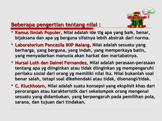 Beberapa ppeennggeerrttiiaann tteennttaanngg nniillaaii :: 
 KKaammuuss IIllmmiiaahh PPooppuulleerr,, NNiillaaii aaddaallaahh iiddee ttttgg aappaa yyaanngg bbaaiikk,, bbeennaarr,, 
bbiijjaakkssaannaa ddaann aappaa yygg bbeerrgguunnaa ssiiffaattnnyyaa lleebbiihh aabbssttrraakk ddaarrii nnoorrmmaa.. 
 LLaabboorraattoorriiuumm PPaannccaassiillaa IIKKIIPP MMaallaanngg,, NNiillaaii aaddaallaahh sseessuuaattuu yyaanngg 
bbeerrhhaarrggaa,, yyaanngg bbeerrgguunnaa,, yyaanngg iinnddaahh,, yyaanngg mmeemmppeerrkkaayyaa bbaattiinn,, 
yyaanngg mmeennyyaaddaarrkkaann mmaannuussiiaa aakkaann hhaarrkkaatt ddaann mmaarrttaabbaattnnyyaa.. 
 NNuurrssaall LLuutthh ddaann DDaaiinneell FFeerrnnaannddeezz,, NNiillaaii aaddaallaahh ppeerraassaaaann--ppeerraassaaaann 
tteennttaanngg aappaa yygg ddiiiinnggiinnkkaann aattaauu ttiiddaakk ddiiiinnggiinnkkaann yygg mmeemmppeennggaarruuhhii 
ppeerriillaakkuu ssoossiiaall ddaarrii oorraanngg yygg mmeemmiilliikkii nniillaaii iittuu.. NNiillaaii bbuukkaannllaahh ssooaall 
bbeennaarr ssaallaahh,, tteettaappii ssooaall ddiikkeehheennddaakkii aattaauu ttiiddaakk,, ddiisseennaannggii//ttiiddaakk.. 
 CC.. KKlluucckkhhoooorrnn,, NNiillaaii aaddaallaahh ssuuaattuu kkoonnsseeppssii yyaanngg eekksspplliissiitt kkhhaass ddaarrii 
ppeerroorraannggaann aattaauu kkaarraakktteerriissttiikk ddaarrii sseekkeelloommppookk oorraanngg mmeennggeennaaii 
sseessuuaattuu yyaanngg ddiiddaammbbaakkaann,, yyaanngg bbeerrppeennggaarruuhh ppaaddaa ppeemmiilliihhaann ppoollaa,, 
ssaarraannaa,, ddaann ttuujjuuaann ddaarrii ttiinnddaakkaann.. 
 
