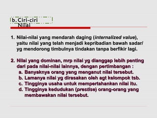 b. Ciri-ciri 
Nilai 
11.. NNiillaaii--nniillaaii yyaanngg mmeennddaarraahh ddaaggiinngg ((iinntteerrnnaalliizzeedd vvaalluuee)),, 
yyaaiittuu nniillaaii yyaanngg tteellaahh mmeennjjaaddii kkeepprriibbaaddiiaann bbaawwaahh ssaaddaarr// 
yygg mmeennddoorroonngg ttiimmbbuullnnyyaa ttiinnddaakkaann ttaannppaa bbeerrffiikkiirr llaaggii.. 
22.. NNiillaaii yyaanngg ddoommiinnaann,, mmrrpp nniillaaii yygg ddiiaannggggaapp lleebbiihh ppeennttiinngg 
ddaarrii ppaaddaa nniillaaii--nniillaaii llaaiinnnnyyaa,, ddeennggaann ppeerrttiimmbbaannggaann :: 
aa.. BBaannyyaakknnyyaa oorraanngg yyaanngg mmeennggaannuutt nniillaaii tteerrsseebbuutt.. 
bb.. LLaammaannyyaa nniillaaii yygg ddiirraassaakkaann oolleehh aaggtt kkeelloommppookk ttssbb.. 
cc.. TTiinnggggiinnyyaa uussaahhaa uunnttuukk mmeemmppeerrttaahhaannkkaann nniillaaii iittuu.. 
dd.. TTiinnggggiinnyyaa kkeedduudduukkaann ((pprreessttiissee)) oorraanngg--oorraanngg yyaanngg 
mmeemmbbaawwaakkaann nniillaaii tteerrsseebbuutt.. 
 