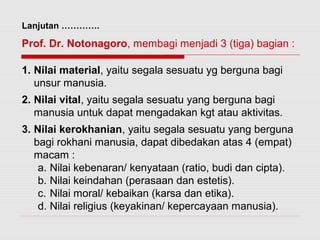 Lanjutan …………. 
Prof. Dr. Notonagoro, membagi menjadi 3 (tiga) bagian : 
1. Nilai material, yaitu segala sesuatu yg berguna bagi 
unsur manusia. 
2. Nilai vital, yaitu segala sesuatu yang berguna bagi 
manusia untuk dapat mengadakan kgt atau aktivitas. 
3. Nilai kerokhanian, yaitu segala sesuatu yang berguna 
bagi rokhani manusia, dapat dibedakan atas 4 (empat) 
macam : 
a. Nilai kebenaran/ kenyataan (ratio, budi dan cipta). 
b. Nilai keindahan (perasaan dan estetis). 
c. Nilai moral/ kebaikan (karsa dan etika). 
d. Nilai religius (keyakinan/ kepercayaan manusia). 
 