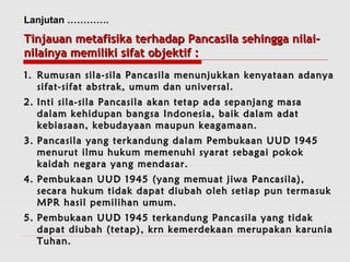 Lanjutan …………. 
TTiinnjjaauuaann mmeettaaffiissiikkaa tteerrhhaaddaapp PPaannccaassiillaa sseehhiinnggggaa nniillaaii-- 
nniillaaiinnyyaa mmeemmiilliikkii ssiiffaatt oobbjjeekkttiiff :: 
11.. RRuummuussaann ssiillaa--ssiillaa PPaannccaassiillaa mmeennuunnjjuukkkkaann kkeennyyaattaaaann aaddaannyyaa 
ssiiffaatt--ssiiffaatt aabbssttrraakk,, uummuumm ddaann uunniivveerrssaall.. 
22.. IInnttii ssiillaa--ssiillaa PPaannccaassiillaa aakkaann tteettaapp aaddaa sseeppaannjjaanngg mmaassaa 
ddaallaamm kkeehhiidduuppaann bbaannggssaa IInnddoonneessiiaa,, bbaaiikk ddaallaamm aaddaatt 
kkeebbiiaassaaaann,, kkeebbuuddaayyaaaann mmaauuppuunn kkeeaaggaammaaaann.. 
33.. PPaannccaassiillaa yyaanngg tteerrkkaanndduunngg ddaallaamm PPeemmbbuukkaaaann UUUUDD 11994455 
mmeennuurruutt iillmmuu hhuukkuumm mmeemmeennuuhhii ssyyaarraatt sseebbaaggaaii ppookkookk 
kkaaiiddaahh nneeggaarraa yyaanngg mmeennddaassaarr.. 
44.. PPeemmbbuukkaaaann UUUUDD 11994455 ((yyaanngg mmeemmuuaatt jjiiwwaa PPaannccaassiillaa)),, 
sseeccaarraa hhuukkuumm ttiiddaakk ddaappaatt ddiiuubbaahh oolleehh sseettiiaapp ppuunn tteerrmmaassuukk 
MMPPRR hhaassiill ppeemmiilliihhaann uummuumm.. 
55.. PPeemmbbuukkaaaann UUUUDD 11994455 tteerrkkaanndduunngg PPaannccaassiillaa yyaanngg ttiiddaakk 
ddaappaatt ddiiuubbaahh ((tteettaapp)),, kkrrnn kkeemmeerrddeekkaaaann mmeerruuppaakkaann kkaarruunniiaa 
TTuuhhaann.. 
 