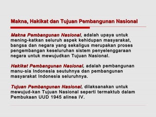 Makna, Hakikat dan Tujuan PPeemmbbaanngguunnaann NNaassiioonnaall 
MMaakknnaa PPeemmbbaanngguunnaann NNaassiioonnaall,, aaddaallaahh uuppaayyaa uunnttuukk 
mmeenniinngg--kkaattkkaann sseelluurruuhh aassppeekk kkeehhiidduuppaann mmaassyyaarraakkaatt,, 
bbaannggssaa ddaann nneeggaarraa yyaanngg sseekkaalliigguuss mmeerruuppaakkaann pprroosseess 
ppeennggeemmbbaannggaann kkeesseelluurruuhhaann ssiisstteemm ppeennyyeelleennggggaarraaaann 
nneeggaarraa uunnttuukk mmeewwuujjuuddkkaann TTuujjuuaann NNaassiioonnaall.. 
HHaakkiikkaatt PPeemmbbaanngguunnaann NNaassiioonnaall,, aaddaallaahh ppeemmbbaanngguunnaann 
mmaannuu--ssiiaa IInnddoonneessiiaa sseeuuttuuhhnnyyaa ddaann ppeemmbbaanngguunnaann 
mmaassyyaarraakkaatt IInnddoonneessiiaa sseelluurruuhhnnyyaa.. 
TTuujjuuaann PPeemmbbaanngguunnaann NNaassiioonnaall,, ddiillaakkssaannaakkaann uunnttuukk 
mmeewwuujjuudd--kkaann TTuujjuuaann NNaassiioonnaall sseeppeerrttii tteerrmmaakkttuubb ddaallaamm 
PPeemmbbuukkaaaann UUUUDD 11994455 aalliinneeaa IIVV.. 
 