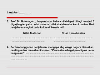 Lanjutan …………. 
33.. PPrrooff.. DDrr.. NNoottoonnaaggoorroo,, bbeerrppeennddaappaatt bbaahhwwaa nniillaaii ddaappaatt ddiibbaaggii mmeennjjaaddii 33 
((ttiiggaa)) bbaaggiiaann yyaaiittuu :: nniillaaii mmaatteerriiaall,, nniillaaii vviittaall ddaann nniillaaii kkeerrookkhhaanniiaann.. BBeerrii 
ppeennjjeellaassaann ssiinnggkkaatt ppaaddaa kkoolloomm ddii bbaawwaahh iinnii !! 
Nilai Material Nilai Kerokhanian 
......................................................... 
............................................... 
....................................................... 
............................................. 
44.. BBeerriikkaann ttaannggggaappaann ppeennjjeellaassaann,, mmeennggaappaa ssbbgg wwaarrggaa nneeggaarraa ddiirraassaakkaann 
ppeennttiinngg uunnttuukk mmeemmaahhaammii kkoonnsseepp ““PPaannccaassiillaa sseebbaaggaaii ppaarraaddiiggmmaa ppeemm-- 
bbaanngguunnaann”” !! .................................................................................................................................................................................................... 
................................................................................................................................................................................................................................................ 
................................................ 
 