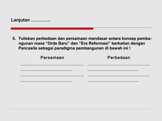 Lanjutan …………. 
55.. TTuulliisskkaann ppeerrbbeeddaaaann ddaann ppeerrssaammaaaann mmeennddaassaarr aannttaarraa kkoonnsseepp ppeemmbbaa-- 
nngguunnaann mmaassaa ““OOrrddee BBaarruu”” ddaann ““EErraa RReeffoorrmmaassii”” bbeerrkkaaiittaann ddeennggaann 
PPaannccaassiillaa sseebbaaggaaii ppaarraaddiiggmmaa ppeemmbbaanngguunnaann ddii bbaawwaahh iinnii !! 
Persamaan Perbedaan 
........................................................ 
.............................................. 
........................................................ 
.............................................. 
....................................................... 
............................................. 
....................................................... 
............................................. 
 