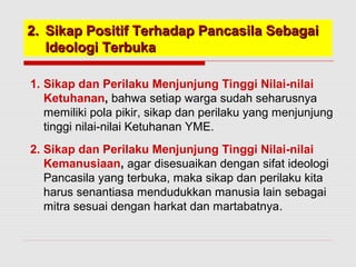 22.. SSiikkaapp PPoossiittiiff TTeerrhhaaddaapp PPaannccaassiillaa SSeebbaaggaaii 
IIddeeoollooggii TTeerrbbuukkaa 
1. Sikap dan Perilaku Menjunjung Tinggi Nilai-nilai 
Ketuhanan, bahwa setiap warga sudah seharusnya 
memiliki pola pikir, sikap dan perilaku yang menjunjung 
tinggi nilai-nilai Ketuhanan YME. 
2. Sikap dan Perilaku Menjunjung Tinggi Nilai-nilai 
Kemanusiaan, agar disesuaikan dengan sifat ideologi 
Pancasila yang terbuka, maka sikap dan perilaku kita 
harus senantiasa mendudukkan manusia lain sebagai 
mitra sesuai dengan harkat dan martabatnya. 
 