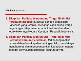 Lanjutan …………. 
3. Sikap dan Perilaku Menjunjung Tinggi Nilai-nilai 
Persatuan Indonesia, sesuai dengan sifat idelogi 
Pancasila yang terbuka, mengharuskan setiap warga 
negara agar tetap mempertahankan keutuhan dan 
tegak-kokohnya Negara Kesatuan Republik Indonesia. 
4. Sikap dan Perilaku Menjunjung Tinggi Nilai-nilai 
Permusyawaratan/Perwakilan, terkandung makna 
bahwa dalam bersikap dan bertingkahlaku, hendaknya 
menghormati dan mengedepankan kedaulatan negara 
sebagai perwujudan kehendak seluruh rakyat. 
 