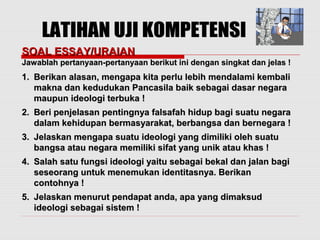 SSOOAALL EESSSSAAYY//UURRAAIIAANN 
JJaawwaabbllaahh ppeerrttaannyyaaaann--ppeerrttaannyyaaaann bbeerriikkuutt iinnii ddeennggaann ssiinnggkkaatt ddaann jjeellaass !! 
11.. BBeerriikkaann aallaassaann,, mmeennggaappaa kkiittaa ppeerrlluu lleebbiihh mmeennddaallaammii kkeemmbbaallii 
mmaakknnaa ddaann kkeedduudduukkaann PPaannccaassiillaa bbaaiikk sseebbaaggaaii ddaassaarr nneeggaarraa 
mmaauuppuunn iiddeeoollooggii tteerrbbuukkaa !! 
22.. BBeerrii ppeennjjeellaassaann ppeennttiinnggnnyyaa ffaallssaaffaahh hhiidduupp bbaaggii ssuuaattuu nneeggaarraa 
ddaallaamm kkeehhiidduuppaann bbeerrmmaassyyaarraakkaatt,, bbeerrbbaannggssaa ddaann bbeerrnneeggaarraa !! 
33.. JJeellaasskkaann mmeennggaappaa ssuuaattuu iiddeeoollooggii yyaanngg ddiimmiilliikkii oolleehh ssuuaattuu 
bbaannggssaa aattaauu nneeggaarraa mmeemmiilliikkii ssiiffaatt yyaanngg uunniikk aattaauu kkhhaass !! 
44.. SSaallaahh ssaattuu ffuunnggssii iiddeeoollooggii yyaaiittuu sseebbaaggaaii bbeekkaall ddaann jjaallaann bbaaggii 
sseesseeoorraanngg uunnttuukk mmeenneemmuukkaann iiddeennttiittaassnnyyaa.. BBeerriikkaann 
ccoonnttoohhnnyyaa !! 
55.. JJeellaasskkaann mmeennuurruutt ppeennddaappaatt aannddaa,, aappaa yyaanngg ddiimmaakkssuudd 
iiddeeoollooggii sseebbaaggaaii ssiisstteemm !! 
 