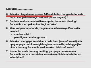 LLaannjjuuttaann ……………………………….. 
66.. JJeellaasskkaann bbaaggaaiimmaannaa pprroosseess ffaallffaassaahh hhiidduupp bbaannggssaa IInnddoonneessiiaa 
ddaappaatt mmeennjjaaddii iiddeeoollooggii nnaassiioonnaall ((ddaassaarr nneeggaarraa)) !! 
77.. BBeerriikkaann aannaalliissiiss ppeemmbbuukkttiiaann eemmppiirriiss,, bbeennaarrkkaahh iiddeeoollooggii 
PPaannccaassiillaa mmeerruuppaakkaann iiddeeoollooggii tteerrbbuukkaa !! 
88.. MMeennuurruutt ppeennddaappaatt aannddaa,, bbaaggaaiimmaannaa sseehhaarruussnnyyaa PPaannccaassiillaa 
mmeennjjaaddii :: 
aa.. ssuummbbeerr nniillaaii !! 
bb.. ppaarraaddiiggmmaa ppeemmbbaanngguunnaann !! 
66.. JJeellaasskkaann mmeennggaappaa sseetteellaahh eerraa oorrddee bbaarruu ((eerraa rreeffoorrmmaassii)) aaddaa 
uuppaayyaa--uuppaayyaa uunnttuukk mmeenngghhiillaannggkkaann ppaannccaassiillaa,, sseehhiinnggggaa jjiikkaa 
bbiiccaarraa tteennttaanngg PPaannccaassiillaa sseeaakkaann--aakkaann ttiiddaakk rreeffoorrmmiiss !! 
77.. KKoommeennttaarr aannddaa tteennttaanngg ppeennttiinnggnnyyaa uuppaayyaa ppeellaakkssaannaaaann 
PPaannccaassiillaa sseeccaarraa mmuurrnnii ddaann kkoonnsseekkuueenn ddii ddaallaamm kkeehhiidduuppaann 
sseehhaarrii--hhaarrii !! 
 