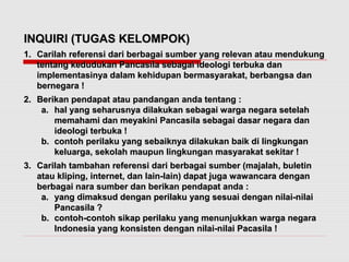 IINNQQUUIIRRII ((TTUUGGAASS KKEELLOOMMPPOOKK)) 
11.. CCaarriillaahh rreeffeerreennssii ddaarrii bbeerrbbaaggaaii ssuummbbeerr yyaanngg rreelleevvaann aattaauu mmeenndduukkuunngg 
tteennttaanngg kkeedduudduukkaann PPaannccaassiillaa sseebbaaggaaii iiddeeoollooggii tteerrbbuukkaa ddaann 
iimmpplleemmeennttaassiinnyyaa ddaallaamm kkeehhiidduuppaann bbeerrmmaassyyaarraakkaatt,, bbeerrbbaannggssaa ddaann 
bbeerrnneeggaarraa !! 
22.. BBeerriikkaann ppeennddaappaatt aattaauu ppaannddaannggaann aannddaa tteennttaanngg :: 
aa.. hhaall yyaanngg sseehhaarruussnnyyaa ddiillaakkuukkaann sseebbaaggaaii wwaarrggaa nneeggaarraa sseetteellaahh 
mmeemmaahhaammii ddaann mmeeyyaakkiinnii PPaannccaassiillaa sseebbaaggaaii ddaassaarr nneeggaarraa ddaann 
iiddeeoollooggii tteerrbbuukkaa !! 
bb.. ccoonnttoohh ppeerriillaakkuu yyaanngg sseebbaaiikknnyyaa ddiillaakkuukkaann bbaaiikk ddii lliinnggkkuunnggaann 
kkeelluuaarrggaa,, sseekkoollaahh mmaauuppuunn lliinnggkkuunnggaann mmaassyyaarraakkaatt sseekkiittaarr !! 
33.. CCaarriillaahh ttaammbbaahhaann rreeffeerreennssii ddaarrii bbeerrbbaaggaaii ssuummbbeerr ((mmaajjaallaahh,, bbuulleettiinn 
aattaauu kklliippiinngg,, iinntteerrnneett,, ddaann llaaiinn--llaaiinn)) ddaappaatt jjuuggaa wwaawwaannccaarraa ddeennggaann 
bbeerrbbaaggaaii nnaarraa ssuummbbeerr ddaann bbeerriikkaann ppeennddaappaatt aannddaa :: 
aa.. yyaanngg ddiimmaakkssuudd ddeennggaann ppeerriillaakkuu yyaanngg sseessuuaaii ddeennggaann nniillaaii--nniillaaii 
PPaannccaassiillaa ?? 
bb.. ccoonnttoohh--ccoonnttoohh ssiikkaapp ppeerriillaakkuu yyaanngg mmeennuunnjjuukkkkaann wwaarrggaa nneeggaarraa 
IInnddoonneessiiaa yyaanngg kkoonnssiisstteenn ddeennggaann nniillaaii--nniillaaii PPaaccaassiillaa !! 
 
