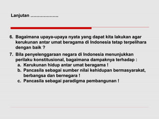 LLaannjjuuttaann ……………………………….. 
66.. BBaaggaaiimmaannaa uuppaayyaa--uuppaayyaa nnyyaattaa yyaanngg ddaappaatt kkiittaa llaakkuukkaann aaggaarr 
kkeerruukkuunnaann aannttaarr uummaatt bbeerraaggaammaa ddii IInnddoonneessiiaa tteettaapp tteerrppeelliihhaarraa 
ddeennggaann bbaaiikk ?? 
77.. BBiillaa ppeennyyeelleennggggaarraaaann nneeggaarraa ddii IInnddoonneessiiaa mmeennuunnjjuukkkkaann 
ppeerriillaakkuu kkoonnssttiittuussiioonnaall,, bbaaggaaiimmaannaa ddaammppaakknnyyaa tteerrhhaaddaapp :: 
aa.. KKeerruukkuunnaann hhiidduupp aannttaarr uummaatt bbeerraaggaammaa !! 
bb.. PPaannccaassiillaa sseebbaaggaaii ssuummbbeerr nniillaaii kkeehhiidduuppaann bbeerrmmaassyyaarraakkaatt,, 
bbeerrbbaannggssaa ddaann bbeerrnneeggaarraa !! 
cc.. PPaannccaassiillaa sseebbaaggaaii ppaarraaddiiggmmaa ppeemmbbaanngguunnaann !! 
 