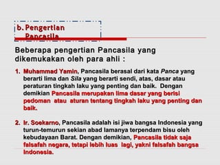bb.. PPeennggeerrttiiaann 
PPaannccaassiillaa 
BBeebbeerraappaa ppeennggeerrttiiaann PPaannccaassiillaa yyaanngg 
ddiikkeemmuukkaakkaann oolleehh ppaarraa aahhllii :: 
11.. MMuuhhaammmmaadd YYaammiinn,, PPaannccaassiillaa bbeerraassaall ddaarrii kkaattaa PPaannccaa yyaanngg 
bbeerraarrttii lliimmaa ddaann SSiillaa yyaanngg bbeerraarrttii sseennddii,, aattaass,, ddaassaarr aattaauu 
ppeerraattuurraann ttiinnggkkaahh llaakkuu yyaanngg ppeennttiinngg ddaann bbaaiikk.. DDeennggaann 
ddeemmiikkiiaann PPaannccaassiillaa mmeerruuppaakkaann lliimmaa ddaassaarr yyaanngg bbeerriissii 
ppeeddoommaann aattaauu aattuurraann tteennttaanngg ttiinnggkkaahh llaakkuu yyaanngg ppeennttiinngg ddaann 
bbaaiikk.. 
22.. IIrr.. SSooeekkaarrnnoo,, PPaannccaassiillaa aaddaallaahh iissii jjiiwwaa bbaannggssaa IInnddoonneessiiaa yyaanngg 
ttuurruunn--tteemmuurruunn sseekkiiaann aabbaadd llaammaannyyaa tteerrppeennddaamm bbiissuu oolleehh 
kkeebbuuddaayyaaaann BBaarraatt.. DDeennggaann ddeemmiikkiiaann,, PPaannccaassiillaa ttiiddaakk ssaajjaa 
ffaallssaaffaahh nneeggaarraa,, tteettaappii lleebbiihh lluuaass llaaggii,, yyaakknnii ffaallssaaffaahh bbaannggssaa 
IInnddoonneessiiaa.. 
 
