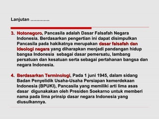 Lanjutan …………. 
33.. NNoottoonneeggoorroo,, PPaannccaassiillaa aaddaallaahh DDaassaarr FFaallssaaffaahh NNeeggaarraa 
IInnddoonneessiiaa.. BBeerrddaassaarrkkaann ppeennggeerrttiiaann iinnii ddaappaatt ddiissiimmppuullkkaann 
PPaannccaassiillaa ppaaddaa hhaakkiikkaattnnyyaa mmeerruuppaakkaann ddaassaarr ffaallssaaffaahh ddaann 
IIddeeoollooggii nneeggaarraa yyaanngg ddiihhaarraappkkaann mmeennjjaaddii ppaannddaannggaann hhiidduupp 
bbaannggssaa IInnddoonneessiiaa sseebbaaggaaii ddaassaarr ppeemmeerrssaattuu,, llaammbbaanngg 
ppeerrssaattuuaann ddaann kkeessaattuuaann sseerrttaa sseebbaaggaaii ppeerrttaahhaannaann bbaannggssaa ddaann 
nneeggaarraa IInnddoonneessiiaa.. 
44.. BBeerrddaassaarrkkaann TTeerrmmiinnoollooggii,, PPaaddaa 11 jjuunnii 11994455,, ddaallaamm ssiiddaanngg 
BBaaddaann PPeennyyeelliiddiikk UUssaahhaa--UUssaahhaa PPeerrssiiaappaann kkeemmeerrddeekkaaaann 
IInnddoonneessiiaa ((BBPPUUKKII)),, PPaannccaassiillaa yyaanngg mmeemmiilliikkii aarrttii lliimmaa aassaass 
ddaassaarr ddiigguunnaakkaakkaann oolleehh PPrreessiiddeenn SSooeekkaarrnnoo uunnttuukk mmeemmbbeerrii 
nnaammaa ppaaddaa lliimmaa pprriinnssiipp ddaassaarr nneeggaarraa IInnddoonneessiiaa yyaanngg 
ddiiuussuullkkaannnnyyaa.. 
 