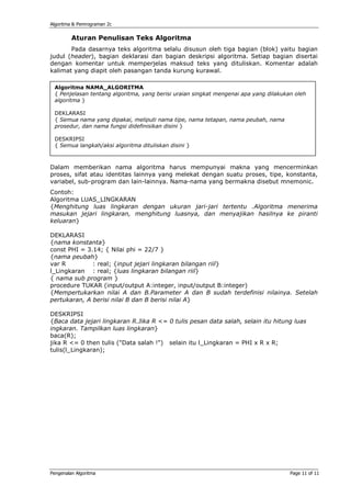 Algoritma & Pemrograman 2c


         Aturan Penulisan Teks Algoritma
       Pada dasarnya teks algoritma selalu disusun oleh tiga bagian (blok) yaitu bagian
judul (header), bagian deklarasi dan bagian deskripsi algoritma. Setiap bagian disertai
dengan komentar untuk memperjelas maksud teks yang dituliskan. Komentar adalah
kalimat yang diapit oleh pasangan tanda kurung kurawal.

 Algoritma NAMA_ALGORITMA
 { Penjelasan tentang algoritma, yang berisi uraian singkat mengenai apa yang dilakukan oleh
 algoritma }

 DEKLARASI
 { Semua nama yang dipakai, meliputi nama tipe, nama tetapan, nama peubah, nama
 prosedur, dan nama fungsi didefinisikan disini }

 DESKRIPSI
 { Semua langkah/aksi algoritma dituliskan disini }



Dalam memberikan nama algoritma harus mempunyai makna yang mencerminkan
proses, sifat atau identitas lainnya yang melekat dengan suatu proses, tipe, konstanta,
variabel, sub-program dan lain-lainnya. Nama-nama yang bermakna disebut mnemonic.
Contoh:
Algoritma LUAS_LINGKARAN
{Menghitung luas lingkaran dengan ukuran jari-jari tertentu .Algoritma menerima
masukan jejari lingkaran, menghitung luasnya, dan menyajikan hasilnya ke piranti
keluaran}

DEKLARASI
{nama konstanta}
const PHI = 3.14; { Nilai phi = 22/7 }
{nama peubah}
var R         : real; {input jejari lingkaran bilangan riil}
l_Lingkaran : real; {luas lingkaran bilangan riil}
{ nama sub program }
procedure TUKAR (input/output A:integer, input/output B:integer)
{Mempertukarkan nilai A dan B.Parameter A dan B sudah terdefinisi nilainya. Setelah
pertukaran, A berisi nilai B dan B berisi nilai A}

DESKRIPSI
{Baca data jejari lingkaran R.Jika R <= 0 tulis pesan data salah, selain itu hitung luas
ingkaran. Tampilkan luas lingkaran}
baca(R);
jika R <= 0 then tulis ("Data salah !") selain itu l_Lingkaran = PHI x R x R;
tulis(l_Lingkaran);




Pengenalan Algoritma                                                                  Page 11 of 11
 