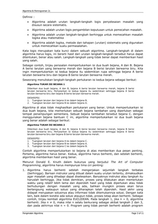 Algoritma & Pemrograman 2c

Definisi :
    •    Algoritma adalah urutan langkah-langkah logis penyelesaian masalah yang
         disusun secara sistematis.
    •    Algoritma adalah urutan logis pengambilan keputusan untuk pemecahan masalah.
    •    Algoritma adalah urutan langkah-langkah berhingga untuk memecahkan masalah
         logika atau matematika
    •    Algoritma adalah logika, metode dan tahapan (urutan) sistematis yang digunakan
         untuk memecahkan suatu permasalahan.
Kata logis merupakan kata kunci dalam sebuah algoritma. Langkah-langkah di dalam
algoritma harus logis, ini berarti hasil dari urutan langkah-langkah tersebut harus dapat
ditentukan, benar atau salah. Langkah-langkah yang tidak benar dapat memberikan hasil
yang salah.
Sebagai contoh, tinjau persoalan mempertukarkan isi dua buah bejana, A dan B. Bejana
A berisi larutan yang berwarna merah dan bejana B berisi larutan berwarna biru. Kita
ingin mempertukarkan isi kedua bejana itu sedemikian rupa sehingga bejana A berisi
larutan berwarna biru dan bejana B berisi larutan berwarna merah.
Seseorang menuliskan langkah-langkah pertukaran isi kedua bejana sebagai berikut:
    Algoritma TUKAR ISI BEJANA 1
    Diberikan dua buah bejana, A dan B, bejana A berisi larutan berwarna merah, bejana B berisi
    larutan berwarna biru. Pertukarkan isi kedua bejana itu sedemikian sehingga bejana A berisi
    larutan berwarna biru dan bejana B berisi larutan berwarna merah.
    DESKRIPSI:
    1. Tuangkan larutan dari bejana A ke dalam bejana B.
    2. Tuangkan larutan dari bejana B ke dalam bejana A.

Algoritma di atas tidak meghasilkan pertukaran yang benar. Untuk mempertukarkan isi
dua buah bejana, kita memerlukan sebuah bejana tambahan yang diperlukan sebagai
tempat penampungan sementara. Sebuat bejana tambahan tersebut bejana C. dengan
menggunakan bejana bantuan C ini, algoritma mempertukarkan isi dua buah bejana
yang benar adalah sebagai berikut:
    Algoritma TUKAR ISI BEJANA 2
    Diberikan dua buah bejana, A dan B, bejana A berisi larutan berwarna merah, bejana B berisi
    larutan berwarna biru. Pertukarkan isi kedua bejana itu sedemikian sehingga bejana A berisi
    larutan berwarna biru dan bejana B berisi larutan berwarna merah.
    DESKRIPSI:
    1. Tuangkan larutan dari bejana A ke dalam bejana C.
    2. Tuangkan larutan dari bejana B ke dalam bejana A.
    3. Tuangkan larutan dari bejana C ke dalam bejana B.

Contoh algoritma mempertukarkan isi bejana di atas memberikan dua pesan penting.
Pertama, algoritma harus benar. Kedua, algoritma harus berhenti, dan setelah berhenti,
algoritma memberikan hasil yang benar.
Menurut Donald E. Knuth dalam bukunya yang berjudul The Art of Computer
Programming, algoritma harus mempunyai lima ciri penting:
1. Algoritma harus berhenti setelah mengerjakan sejumlah langkah terbatas
   (berhingga). Barisan instruksi yang dibuat dalam suatu urutan tertentu, dimaksudkan
   agar masalah yang dihadapi dapat diselesaikan. Banyaknya instruksi atau langkah itu
   haruslah berhingga. Jika tidak demikian, proses yang dilakukan akan memerlukan
   waktu yang relatif lebih lama dan diperoleh hasil yang tidak diperlukan atau tidak
   berhubungan dengan masalah yang ada, bahkan mungkin proses akan terus
   berlangsung walaupun solusi yang diharapkan telah diperoleh. Hasil akhir yang
   didapat merupakan solusinya atau informasi tidak ditemukannya solusi. Dengan kata
   lain, baik dalam kondisi ada solusi ataupun tidak, proses tetap akan berhenti. Sebagai
   contoh, tinjau kembali algoritma EUCLIDEAN. Pada langkah 1, jika n = 0, algoritma
   berhenti. Jika n ≠ 0, maka nilai n selalu berkurang sebagai akibat langkah 2 dan 3,
   dan pada akhirnya nilai n = 0. Program yang tidak pernah berhenti adalah program

Pengenalan Algoritma                                                                        Page 3 of 11
 