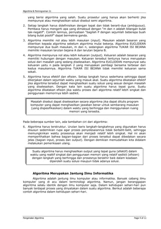 Algoritma & Pemrograman 2c

    yang berisi algoritma yang salah. Suatu prosedur yang hanya akan berhenti jika
    mempunyai atau menghasilkan solusi disebut semi algoritma.
2. Setiap langkah harus didefinisikan dengan tepat dan tidak berarti-dua (ambiguous).
   Pembaca harus mengerti apa yang dimaksud dengan “m dan n adalah bilangan bulat
   tak-negatif”. Contoh lainnya, pernyataan “bagilah P dengan sejumlah beberapa buah
   bilang bulat positif” dapat bermakna ganda.
3. Algoritma memiliki nol atau lebih masukan (input). Masukan adalah besaran yang
   diberikan kepada algoritma sebelum algoritma mulai bekerja. Algoritma EUCLIDEAN
   mempunyai dua buah masukan, m dan n, sedangkan algoritma TUKAR ISI BEJANA
   memiliki masukan larutan bejana A dan larutan bejana B.
4. Algoritma mempunya nol atau lebih keluaran (output). Keluaran adalah besaran yang
   memiliki hubungan dengan masukan. Keluaran tersebut tentunya harus merupakan
   solusi dari masalah yang sedang diselesaikan. Algoritma EUCLIDEAN mempunyai satu
   keluaran yaitu n pada langkah 2 yang merupakan pembagi bersama terbesar dari
   kedua masukannya. Algoritma TUKAR ISI BEJANA tidak memiliki keluaran sama
   sekali.
5. Algoritma harus efektif dan efisien. Setiap langkah harus sederhana sehingga dapat
   dikerjakan dalam sejumlah waktu yang masuk akal. Suatu algoritma dikatakan efektif
   jika algoritma tersebut dapat menghasilkan suatu solusi yang sesuai dengan masalah
   yang diselesaikan. Dengan kata lain suatu algoritma harus tepat guna. Suatu
   algoritma dikatakan efisien jika waktu proses dari algoritma relatif lebih singkat dan
   penggunaan memorinya lebih sedikit.


       Masalah disebut dapat diselesaikan secara algoritma jika dapat ditulis program
       komputer yang dapat menghasilkan jawaban benar untuk sembarang masukan
       (yang dispesifikasikan) dalam waktu yang berhingga dan menggunakan ruang
                                   memori yang tersedia.


Pada beberapa sumber lain, ada tambahan ciri dari algoritma:
6. Algoritma harus terstruktur. Urutan baris langkah-langkahnya yang digunakan harus
   disusun sedemikian rupa agar proses penyelesaiannya tidak berbelit-belit, sehingga
   memungkinkan waktu prosesnya akan menjadi relatif lebih singkat. Hal ini akan
   memperlihatkan bahwa bagian-bagian dari proses tersebut dapat dibedakan secara
   jelas (bagian input, proses dan output). Dengan demikian memudahkan kita didalam
   melakukan pemeriksaan ulang.

       Suatu algoritma harus menghasilkan output yang tepat guna (efektif) dalam
      waktu yang realtif singkat dan penggunaan memori yang relatif sedikit (efisien)
       dengan langkah yang berhingga dan prosesnya berakhir baik dalam keadaan
                    diperoleh suatu solusi maupun tidak adanya solusi.



         Algoritma Merupakan Jantung Ilmu Informatika
       Algoritma adalah jantung ilmu komputer atau informatika. Banyak cabang ilmu
komputer yang di acu dalam terminologi algoritma. Namun, jangan beranggapan
algoritma selalu identik dengan ilmu komputer saja. Dalam kehidupan sehari-hari pun
banyak terdapat proses yang dinyatakan dalam suatu algoritma. Berikut adalah beberapa
contoh algoritma dalam kehidupan sehari-hari.




Pengenalan Algoritma                                                             Page 4 of 11
 