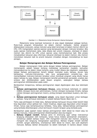 Algoritma & Pemrograman 2c




                  Piranti                                                     Piranti
                                                CPU
                 Masukan                                                     Keluaran




                                               Memori




                       Gambar 1.1. Mekanisme Kerja Komponen Utama Komputer
       Mekanisme kerja keempat komponen di atas dapat dijelaskan sebagai berikut.
Mula-mula program dimasukkan ke dalam memori komputer. Ketika program
dilaksanakan (execute), setiap instruksi yang telah tersimpan di dalam memori dikirim ke
CPU. CPU mengerjakan operasi-operasi yang bersesuaian dengan instruksi tersebut. Bila
suatu operasi memerlukan data, data dibaca dari piranti masukan, disimpan di dalam
memori lalu dikirim ke CPU untuk operasi yang memerlukannya tadi. Bila proses
menghasilkan keluaran atau informasi, keluaran disimpan ke dalam memori, lalu memori
menuliskan keluaran tadi ke piranti keluaran (misalkan dengan mencetaknya ke layar
peraga).

         Belajar Memprogram dan Belajar Bahasa Pemrograman
        Belajar memprogram tidak sama dengan belajar bahasa pemrograman. Belajar
memprogram adalah belajar tentang metodologi pemecahan masalah, kemudian
menuangkannya ke dalam notasi tertentu yang mudah dibaca dan dipahami, sedangkan
belajar bahasa pemrograman berarti belajar memakai suatu bahasa, aturan tata
bahasanya, instruksi-instruksinya, tata cara pengoperasian compiler-nya, dan
memanfaatkan instruksi-instruksi tersebut untuk membuat program yang ditulis hanya
dalam bahasa itu saja. Belajar memprogram bersifat pemahaman persoalan, analisis dan
sintesis dan dititikberatkan pada desain program, sedangkan belajar bahasa
pemrograman dititikberatkan pada coder.
Berdasarkan terapannya, bahasa pemrograman dapat digolongkan atas dua kelompok
besar:
1. Bahasa pemrograman bertujuan khusus, yang termasuk kelompok ini adalah
   COBOL (terapan bisnis dan administrasi), Fortran (terapan komputasi ilmiah), bahasa
   rakitan (terapan pemrograman mesin), prolog (terapan kecerdasan buatan), dan lain-
   lain.
2. Bahasa pemrograman bertujuan umum, yang dapat digunakan untuk berbagai
   aplikasi. Yang termasuk kelompok ini adalah bahasa Pascal, Basic dan C.
Tentu saja pembagian ini tidak kaku. Bahasa-bahasa bertujuan khusus tidak berarti tidak
bisa digunakan untuk aplikasi lain. Cobol misalnya, dapat juga digunakan untuk terapan
ilmiah, hanya saja kemampuannya terbatas. Yang jelas, bahasa-bahasa pemrograman
yang berbeda dikembangkan untuk bermacam-macam terapan yang berbeda pula.
Berdasarkan pada apakah notasi bahasa pemrograman lebih dekat ke mesin atau ke
bahasa manusia, maka pemrograman dikelompokkan atas dua bagian:
1. Bahasa tingkat rendah. Bahasa jenis ini dirancang agar setiap instruksinya
   langsung dikerjakan oleh komputer, tanpa harus melalui penerjemah (translator).
   Contohnya adalah bahasa mesin. CPU mengambil instruksi dari memori, langsung
   mengerti dan langsung mengerjakan operasinya. Bahasa tingkat rendah bersifat
   primitif, sangat sederhana, orientasinya lebih dekat ke mesin, dan sulit dipahami
   manusia. Bahasa rakitan dimasukkan ke dalam kelompok ini karena alasan notasi


Pengenalan Algoritma                                                                    Page 6 of 11
 