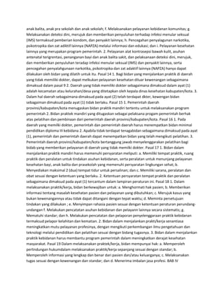 anak balita, anak pra sekolah dan anak sekolah; f. Melaksanakan pelayanan kebidanan komunitas; g.
Melaksanakan deteksi dini, merujuk dan memberikan penyuluhan terhadap infeksi menular seksual
(IMS) termaksud pemberian kondom, dan penyakit lainnya; h. Pencegahan penyalagunan narkotika,
psikotropika dan zat adiktif lainnya (NAPZA) melalui informasi dan edukasi; dan i. Pelayanan kesehatan
lainnya yang merupakan program pemerintah. 2. Pelayanan alat kontrasepsi bawah kulit, asuhan
antenatal terigrentasi, penanganan bayi dan anak balita sakit, dan pelaksanaan deteksi dini, merujuk,
dan memberikan penyuluhan teradap infeksi menular seksual (IMS) dan penyakit lainnya, serta
pencegahan penyalahgunaan narkotika, psikotropika dan zat adaktif lainnya (NAPZA) hanya dapat
dilakukan oleh bidan yang dilatih untuk itu. Pasal 14 1. Bagi bidan yang menjalankan praktik di daerah
yang tidak memiliki dokter, dapat melkukan pelayanan kesehatan diluar kewenangan sebagaimana
dimaksud dalam pasal 9 2. Daerah yang tidak memiliki dokter sebagaimana dimaksud dalam ayat (1)
adalah kecamatan atau kelurahan/desa yang ditetapkan oleh kepala dinas kesehatan kabupaten/kota. 3.
Dalam hal daerah sebagaimana dimaksud pada ayat (2) telah terdapat dkter, kewengan bidan
sebagaiman dimaksud pada ayat (1) tidak berlaku. Pasal 15 1. Pemerintah daerah
provinsi/kabupaten/kota menugaskan bidan praktik mandiri tertentu untuk melaksanakan program
pemerintah 2. Bidan praktek mandiri yang ditugaskan sebagai pelaksana progam pemerintah berhak
atas pelatihan dan pembinaan dari pemerintah daerah provinsi/kabupaten/kota. Pasal 16 1. Pada
daerah yang memilki dokter, pemerintah dan pemerintah daerah harus menempatkan bidan minimal
pendidikan diploma III kebidana 2. Apabila tidak terdapat tenagabidan sebagaimana dimaksud pada ayat
(1), pemerintah dan pemerintah daerah dapat menempatkan bidan yang telah mengikuti pelatihan. 3.
Pemerintah daerah provinsi/kabupaten/kota bertanggung jawab menyelenggarakan pelatihan bagi
bidab yang memberikan pelayanan di daerah yang tidak memilki dokter. Pasal 17 1. Bidan dalam
menjalankan praktik mandiri harus memenuhi persyaratan meliputi: a. Memiliki tempat praktik, ruang
praktik dan peralatan untuk tindakan asuhan kebidanan, serta peralatan untuk menunjang pelayanan
kesehatan bayi, anak balita dan prasekolah yang memenuhi persyaratan lingkungan sehat; b.
Menyediakan maksimal 2 (dua) tempat tidur untuk persalinan; dan c. Memiliki sarana, peralatan dan
obat sesuai dengan ketentuan yang berlaku. 2. Ketentuan persyaratan tempat praktik dan peralatan
sebagaimana dimaksud pada ayat (1) tercantum dalam lampiran peraturan ini. Pasal 18 1. Dalam
melaksanakan praktik/kerja, bidan berkewajiban untuk: a. Menghormati hak pasien; b. Memberikan
informasi tentang masalah kesehatan pasien dan pelayanan yang dibutuhkan; c. Merujuk kasus yang
bukan kewenangannya atau tidak dapat ditangani dengan tepat waktu; d. Meminta persetujuan
tindakan yang dilakukan ; e. Menyimpan rahasia pasien sesuai dengan ketentuan peraturan perundangundangan f. Melakukan pencatatan asuhan kebidanan dan pelayann lainnya secara sistematis; g.
Mematuhi standar; dan h. Melakukan pencatatan dan pelaporan penyelenggaraan praktik kebidanan
termaksud pelapor kelahitan dan kematian. 2. Bidan dalam menjalankan prakti/kerja senantiasa
meningkatkan mutu pelayanan profesinya, dengan mengikuti perkembangan ilmu pengetahuan dan
teknologi melalui pendidikan dan pelatihan sesuai dengan bidang tugasnya. 3. Bidan dalam menjalankan
praktik kebidanan harus membantu program pemerintah dalam meningkatkan derajat kesehatan
masyarakat. Pasal 19 Dalam melaksanakan praktek/kerja, bidan mempunyai hak: a. Memperoleh
perlindungan hukumdalam melaksanakan praktik/kerja sepanjang sesuai dengan standar; b.
Memperoleh informasi yang lengkap dan benar dari pasien dan/atau keluarganya; c. Melaksanakan
tugas sesuai dengan kewenangan dan standar; dan d. Menerima imbalan jasa profesi. BAB IV

 