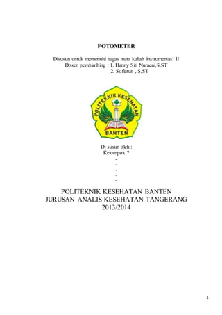 1 
FOTOMETER 
Disusun untuk memenuhi tugas mata kuliah instrumentasi II 
Dosen pembimbing : 1. Hanny Siti Nuraeni,S,ST 
2. Sofiatun , S,ST 
Di susun oleh : 
Kelompok ? 
- 
- 
- 
- 
- 
POLITEKNIK KESEHATAN BANTEN 
JURUSAN ANALIS KESEHATAN TANGERANG 
2013/2014 
 