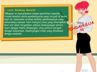 1. Latar Belakang Masalah
Bagian ini menjelaskan alasan pemilihan masalah.
Uraian kondisi nyata pembelajaran yang terjadi di kelas
saat ini, kemudian uraikan kondisi pembelajaran yang
seharusnya (sesuai teori belajar) atau yang diharapkan.
Dari sini akan tergambar adanya kesenjangan antara
teori dengan fakta dilapangan, atau antara harapan
dengan kenyataan. Kesenjangan inilah yang dimaksud
dengan masalah.
PENDAHULUA
N
 