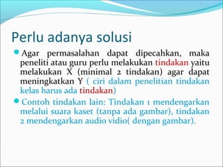 Perlu adanya solusi
Agar permasalahan dapat dipecahkan, maka
peneliti atau guru perlu melakukan tindakan yaitu
melakukan X (minimal 2 tindakan) agar dapat
meningkatkan Y ( ciri dalam penelitian tindakan
kelas harus ada tindakan)
Contoh tindakan lain: Tindakan 1 mendengarkan
melalui suara kaset (tanpa ada gambar), tindakan
2 mendengarkan audio vidio( dengan gambar).
 