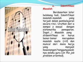 a. Identifikasi
Masalah
Berdasarkan latar
belakang tadi, Identifikasi
masalah-masalah yang
terjadi dalam pembelajaran
secara rinci. Urutkan dari a
sampai z sesuai dengan
sistematika pemaparan.
Ingat....! Masalah yang
diidentifikasi ini harus
benar-benar merupakan
masalah nyata (riil) dan
muncul dari dunia kerja
yang menjadi
kewenangan/tanggungjawab
nya selaku guru (on the job
problem oriented).
 