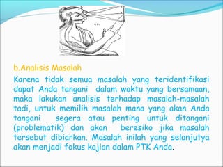 b.Analisis Masalah
Karena tidak semua masalah yang teridentifikasi
dapat Anda tangani dalam waktu yang bersamaan,
maka lakukan analisis terhadap masalah-masalah
tadi, untuk memilih masalah mana yang akan Anda
tangani segera atau penting untuk ditangani
(problematik) dan akan beresiko jika masalah
tersebut dibiarkan. Masalah inilah yang selanjutya
akan menjadi fokus kajian dalam PTK Anda.
 