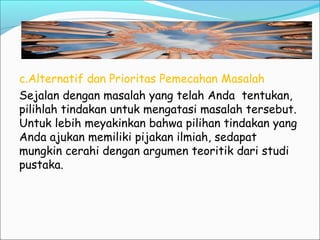 c.Alternatif dan Prioritas Pemecahan Masalah
Sejalan dengan masalah yang telah Anda tentukan,
pilihlah tindakan untuk mengatasi masalah tersebut.
Untuk lebih meyakinkan bahwa pilihan tindakan yang
Anda ajukan memiliki pijakan ilmiah, sedapat
mungkin cerahi dengan argumen teoritik dari studi
pustaka.
 