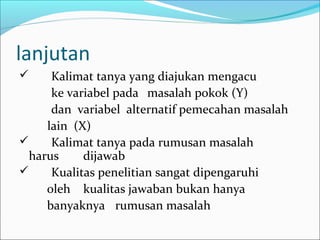 lanjutan
 Kalimat tanya yang diajukan mengacu
ke variabel pada masalah pokok (Y)
dan variabel alternatif pemecahan masalah
lain (X)
 Kalimat tanya pada rumusan masalah
harus dijawab
 Kualitas penelitian sangat dipengaruhi
oleh kualitas jawaban bukan hanya
banyaknya rumusan masalah
 