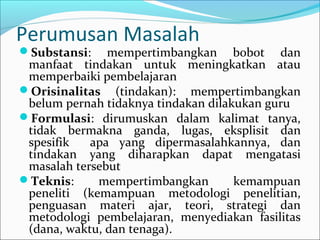 Perumusan Masalah
Substansi: mempertimbangkan bobot dan
manfaat tindakan untuk meningkatkan atau
memperbaiki pembelajaran
Orisinalitas (tindakan): mempertimbangkan
belum pernah tidaknya tindakan dilakukan guru
Formulasi: dirumuskan dalam kalimat tanya,
tidak bermakna ganda, lugas, eksplisit dan
spesifik apa yang dipermasalahkannya, dan
tindakan yang diharapkan dapat mengatasi
masalah tersebut
Teknis: mempertimbangkan kemampuan
peneliti (kemampuan metodologi penelitian,
penguasan materi ajar, teori, strategi dan
metodologi pembelajaran, menyediakan fasilitas
(dana, waktu, dan tenaga).
 