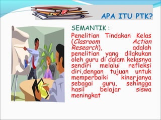APA ITU PTK?
SEMANTIK :
Penelitian Tindakan Kelas
(Clasroom Action
Research), adalah
penelitian yang dilakukan
oleh guru di dalam kelasnya
sendiri melalui refleksi
diri,dengan tujuan untuk
memperbaiki kinerjanya
sebagai guru, sehingga
hasil belajar siswa
meningkat
 