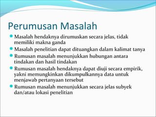 Perumusan Masalah
Masalah hendaknya dirumuskan secara jelas, tidak
memiliki makna ganda
Masalah penelitian dapat dituangkan dalam kalimat tanya
Rumusan masalah menunjukkan hubungan antara
tindakan dan hasil tindakan
Rumusan masalah hendaknya dapat diuji secara empirik,
yakni memungkinkan dikumpulkannya data untuk
menjawab pertanyaan tersebut
Rumusan masalah menunjukkan secara jelas subyek
dan/atau lokasi penelitian
 