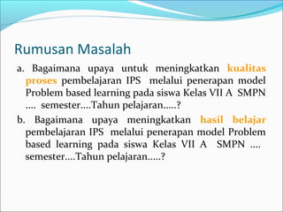 Rumusan Masalah
a. Bagaimana upaya untuk meningkatkan kualitas
proses pembelajaran IPS melalui penerapan model
Problem based learning pada siswa Kelas VII A SMPN
.... semester....Tahun pelajaran.....?
b. Bagaimana upaya meningkatkan hasil belajar
pembelajaran IPS melalui penerapan model Problem
based learning pada siswa Kelas VII A SMPN ....
semester....Tahun pelajaran.....?
 