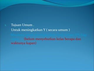 1. Tujuan Umum .
Untuk meningkatkan Y ( secara umum )
Misalnya untuk meningkatkan hasil belajar IPS bagi
siswa …. (belum menyebutkan kelas berapa dan
waktunya kapan)
 