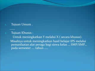 1. Tujuan Umum .
…….
2. Tujuan Khusus :
Untuk meningkatkan Y melalui X ( secara khusus).
Misalnya untuk meningkatkan hasil belajar IPS melalui
pemanfaatan alat peraga bagi siswa kelas … SMP/SMP…
pada semester …. tahun …..
 