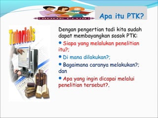 Apa itu PTK?
Dengan pengertian tadi kita sudah
dapat membayangkan sosok PTK:
Siapa yang melalukan penelitian
itu?;
Di mana dilakukan?;
Bagaimana caranya melakukan?;
dan
Apa yang ingin dicapai melalui
penelitian tersebut?.
 